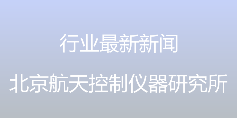 行业最新新闻 - 北京航天控制仪器研究所